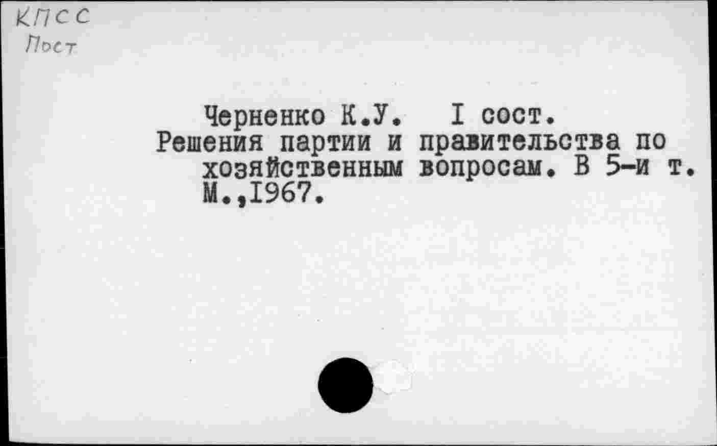 ﻿КПСС
Пост
Черненко К.У.	I сост.
Решения партии и правительства по хозяйственным вопросам. В 5-и т. М.,1967.